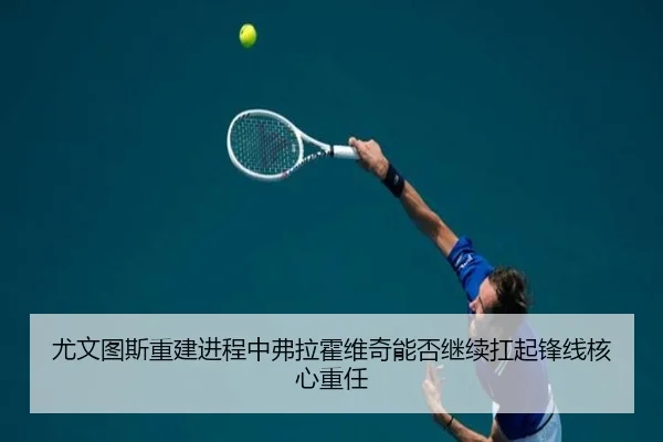 尤文图斯重建进程中弗拉霍维奇能否继续扛起锋线核心重任