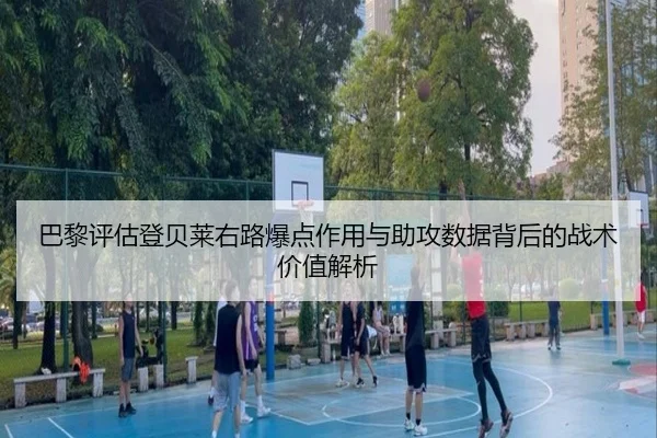 巴黎评估登贝莱右路爆点作用与助攻数据背后的战术价值解析