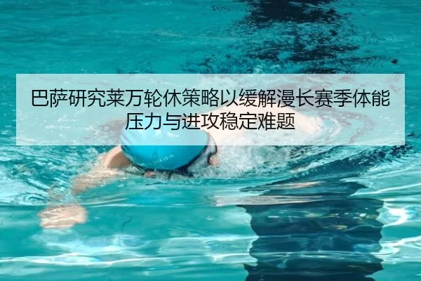 巴萨研究莱万轮休策略以缓解漫长赛季体能压力与进攻稳定难题