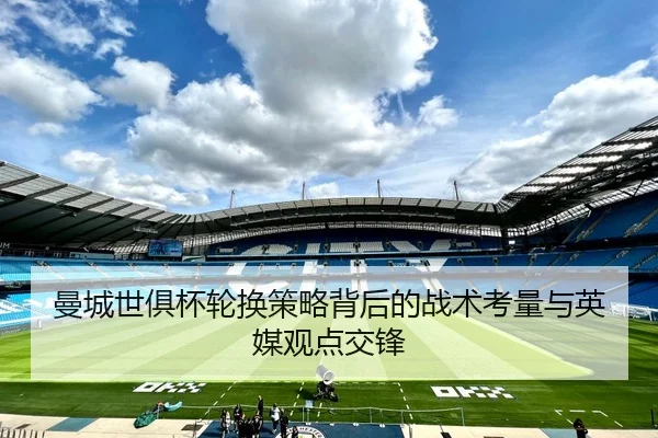 曼城世俱杯轮换策略背后的战术考量与英媒观点交锋