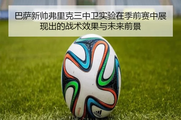 巴萨新帅弗里克三中卫实验在季前赛中展现出的战术效果与未来前景